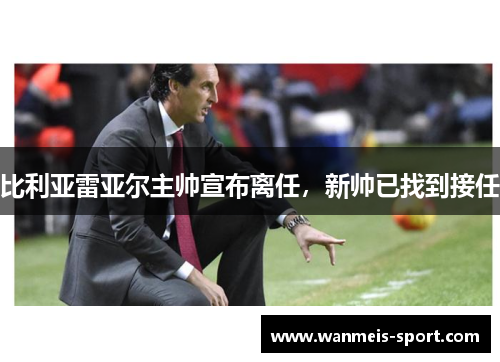 比利亚雷亚尔主帅宣布离任，新帅已找到接任